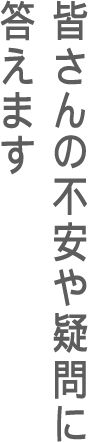 皆さんの不安や疑問に答えます