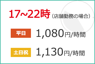 17~22時(店舗勤務の場合) 平日:1,000円/時間 土日祝:1,050円/時間