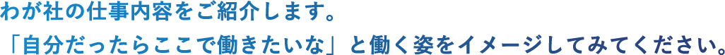 わが社の仕事内容をご紹介します。「自分だったらここで働きたいな」と働く姿をイメージしてみてください。
