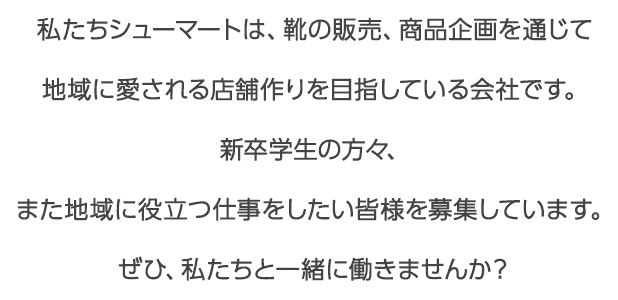 私たちシューマートは、靴の販売、商品企画を通じて地域に愛される店舗作りを目指している会社です。新卒学生の方々、また地域に役立つ仕事をしたい皆様を募集しています。ぜひ、私たちと一緒に働きませんか？