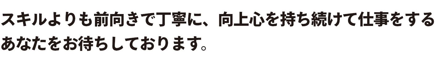スキルよりも前向きで丁寧に、向上心を持ち続けて仕事をするあなたをお待ちしております。